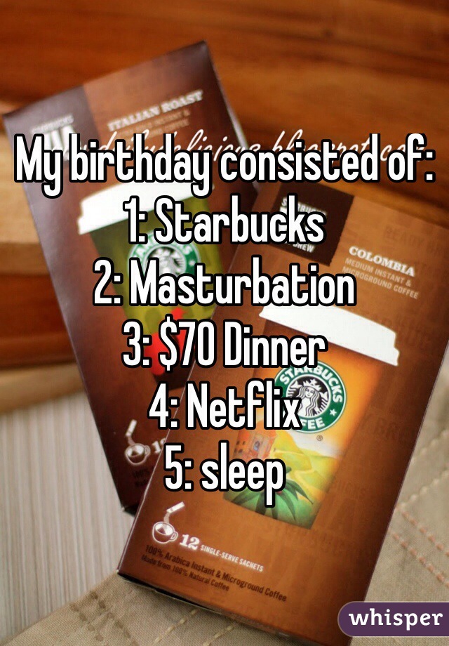 My birthday consisted of:
1: Starbucks 
2: Masturbation
3: $70 Dinner
4: Netflix 
5: sleep
