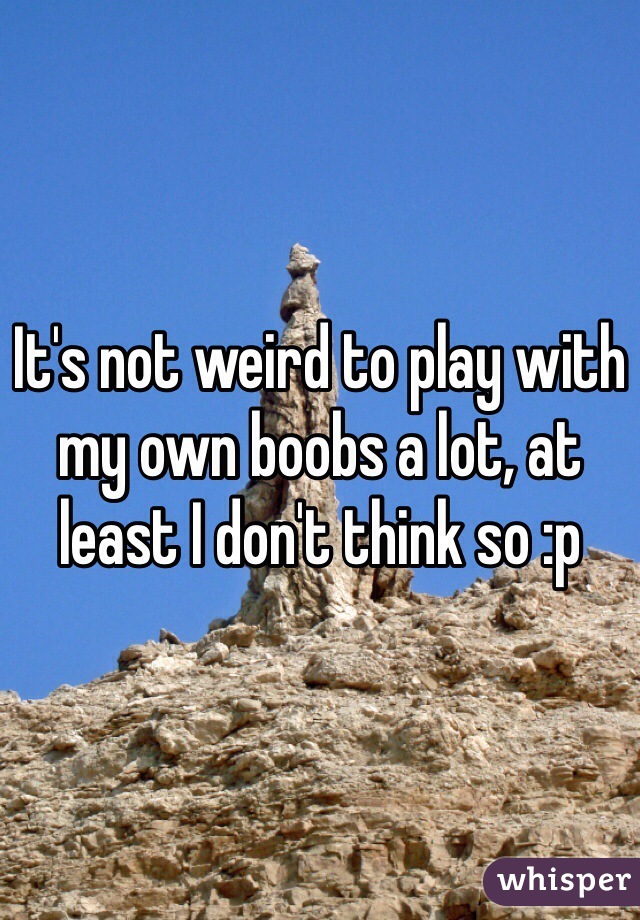 It's not weird to play with my own boobs a lot, at least I don't think so :p