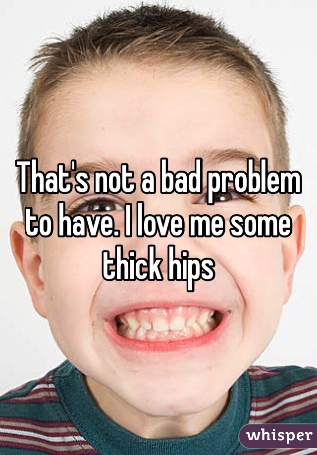 That's not a bad problem to have. I love me some thick hips