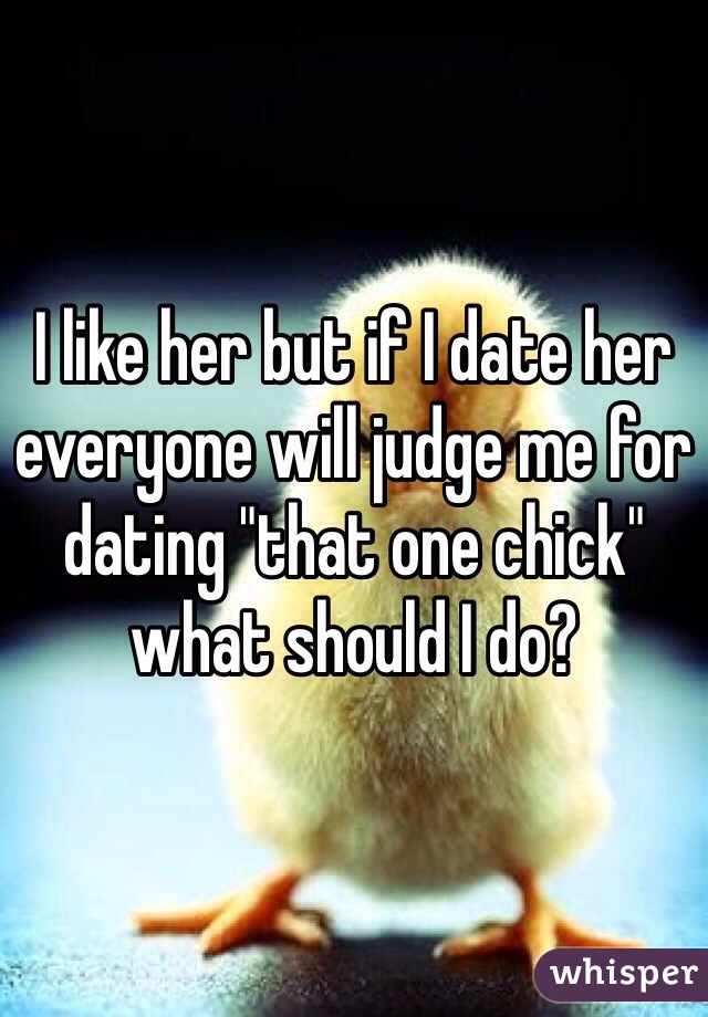 I like her but if I date her everyone will judge me for dating "that one chick" what should I do? 