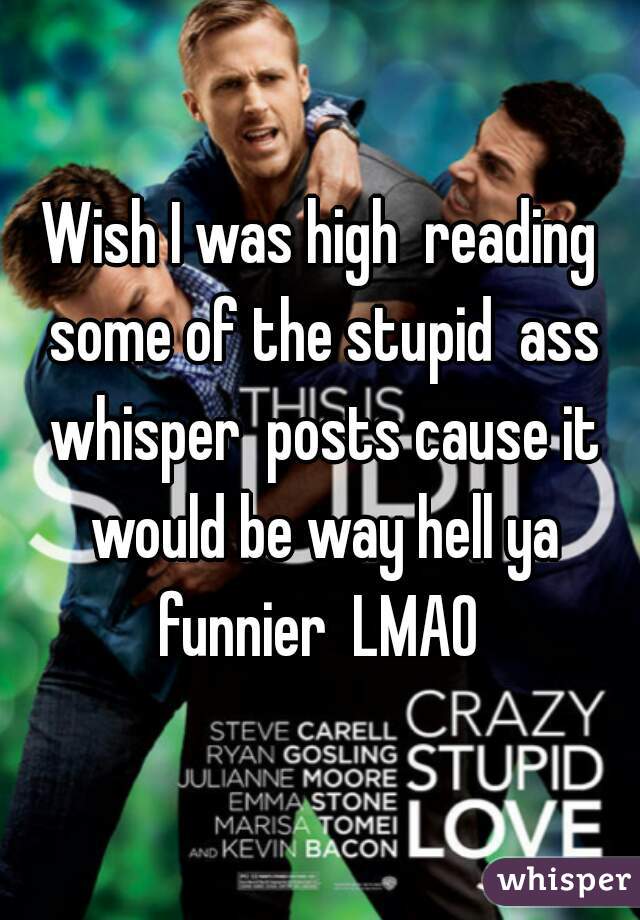 Wish I was high  reading some of the stupid  ass whisper  posts cause it would be way hell ya funnier  LMAO 