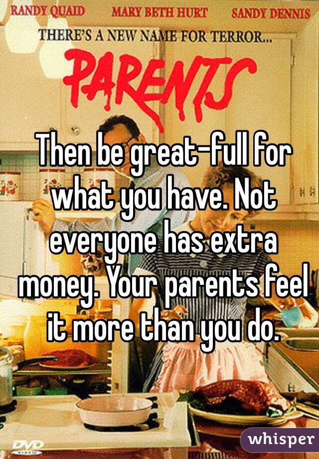 Then be great-full for what you have. Not everyone has extra money. Your parents feel it more than you do. 