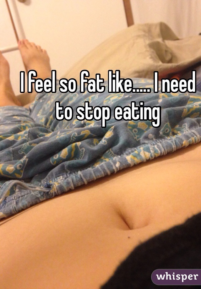 I feel so fat like..... I need to stop eating