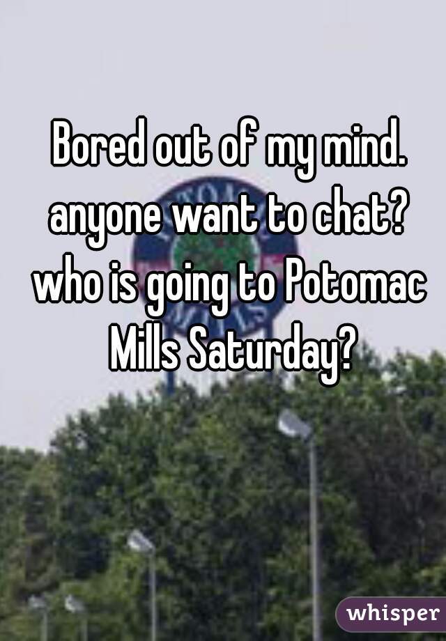 Bored out of my mind. anyone want to chat? 
who is going to Potomac Mills Saturday?