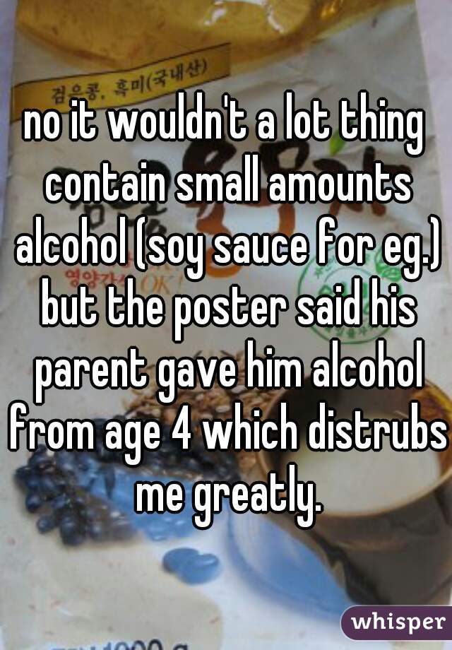 no it wouldn't a lot thing contain small amounts alcohol (soy sauce for eg.) but the poster said his parent gave him alcohol from age 4 which distrubs me greatly.