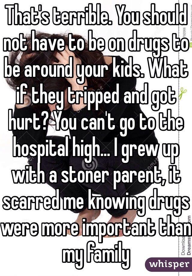 That's terrible. You should not have to be on drugs to be around your kids. What if they tripped and got hurt? You can't go to the hospital high... I grew up with a stoner parent, it scarred me knowing drugs were more important than my family