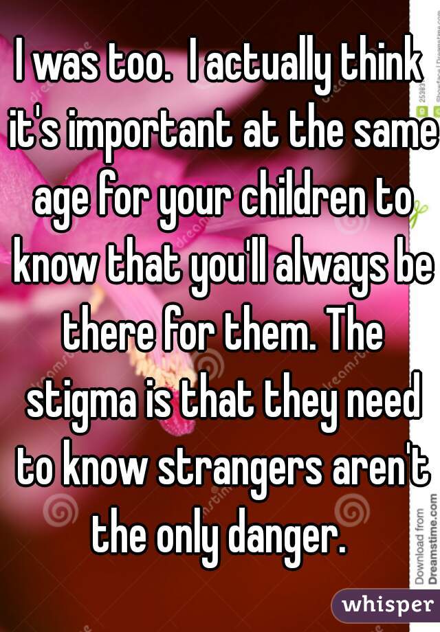 I was too.  I actually think it's important at the same age for your children to know that you'll always be there for them. The stigma is that they need to know strangers aren't the only danger. 