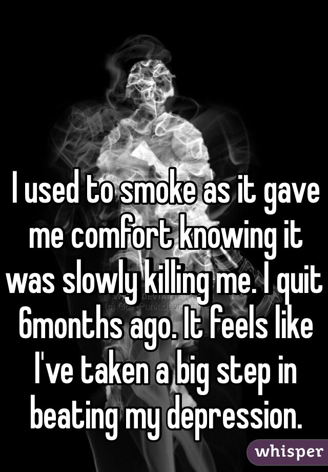 I used to smoke as it gave me comfort knowing it was slowly killing me. I quit 6months ago. It feels like I've taken a big step in beating my depression. 