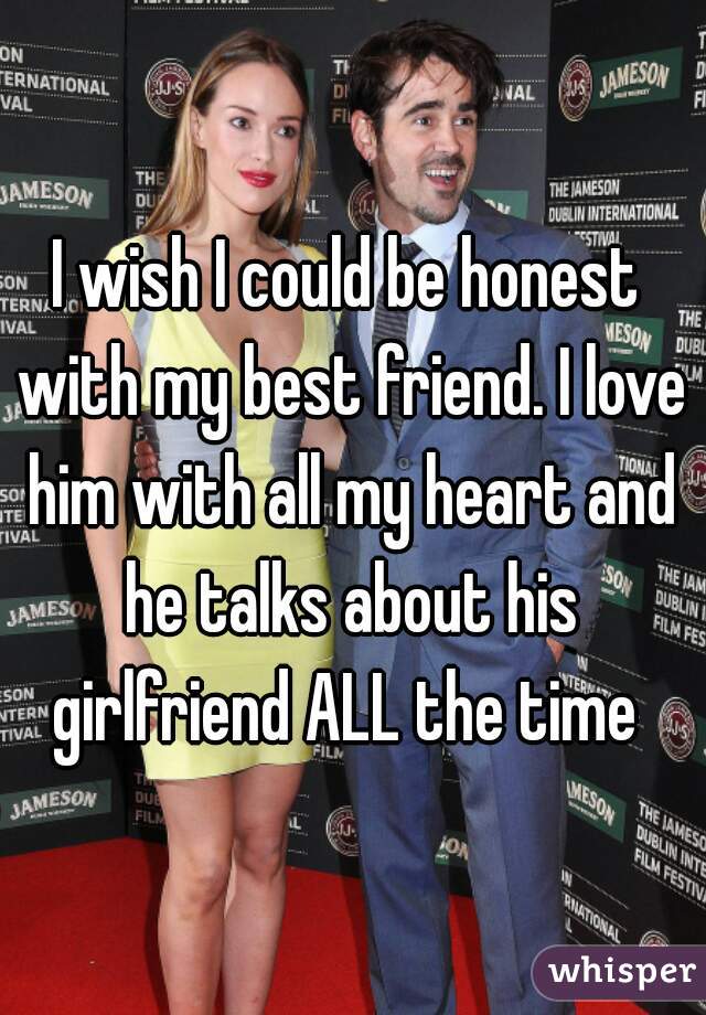 I wish I could be honest with my best friend. I love him with all my heart and he talks about his girlfriend ALL the time 