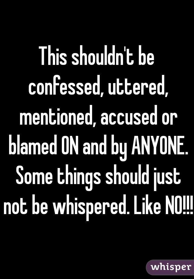 This shouldn't be confessed, uttered, mentioned, accused or blamed ON and by ANYONE. Some things should just not be whispered. Like NO!!!