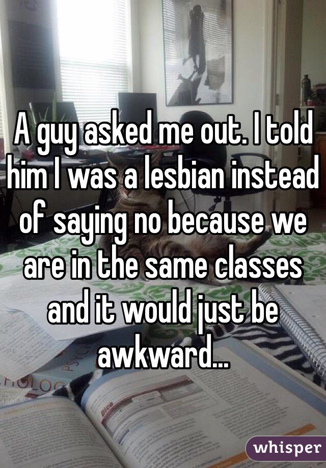 A guy asked me out. I told him I was a lesbian instead of saying no because we are in the same classes and it would just be awkward... 