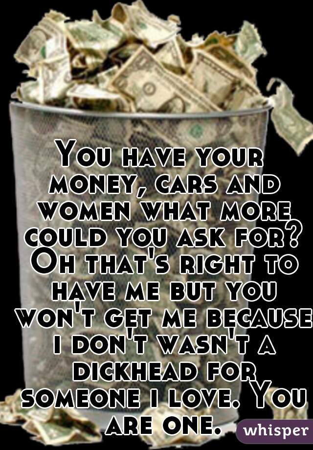 You have your money, cars and women what more could you ask for? Oh that's right to have me but you won't get me because i don't wasn't a dickhead for someone i love. You are one.