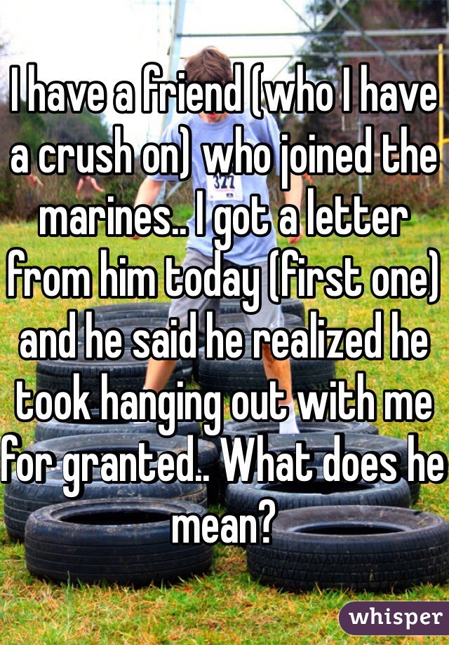 I have a friend (who I have a crush on) who joined the marines.. I got a letter from him today (first one) and he said he realized he took hanging out with me for granted.. What does he mean?