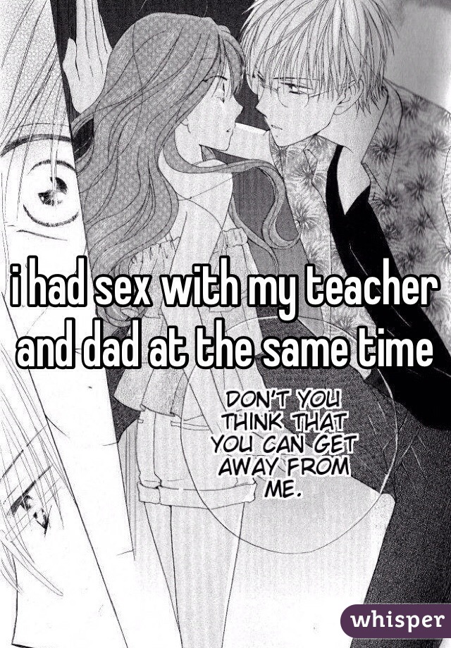 i had sex with my teacher and dad at the same time 