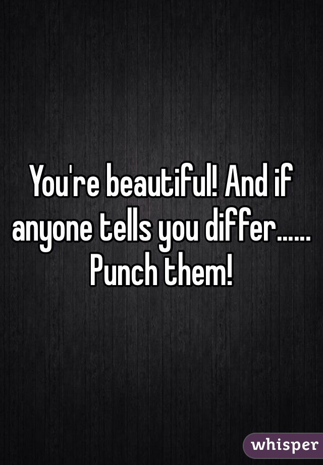 You're beautiful! And if anyone tells you differ......
Punch them!