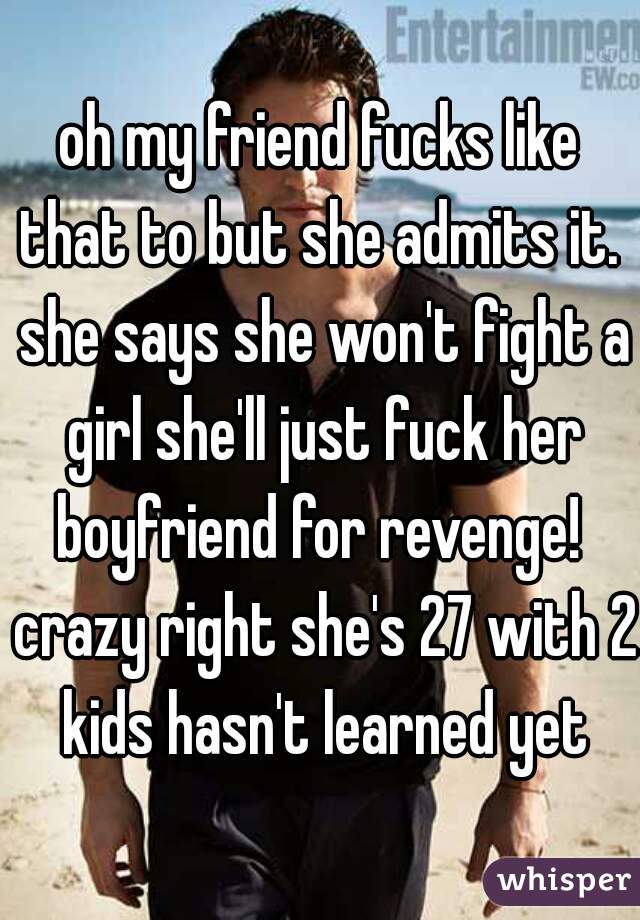 oh my friend fucks like that to but she admits it.  she says she won't fight a girl she'll just fuck her boyfriend for revenge!  crazy right she's 27 with 2 kids hasn't learned yet