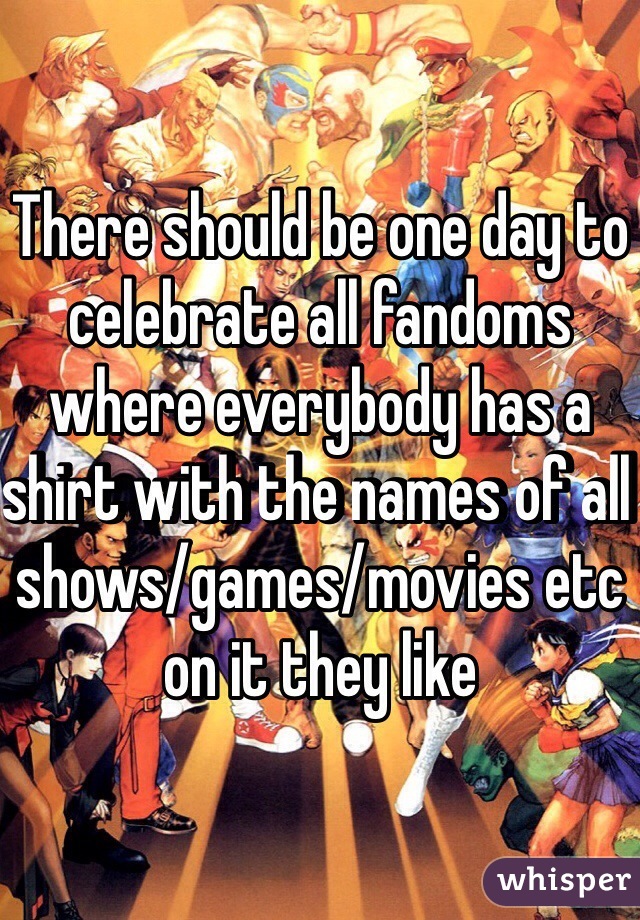 There should be one day to celebrate all fandoms where everybody has a shirt with the names of all shows/games/movies etc on it they like