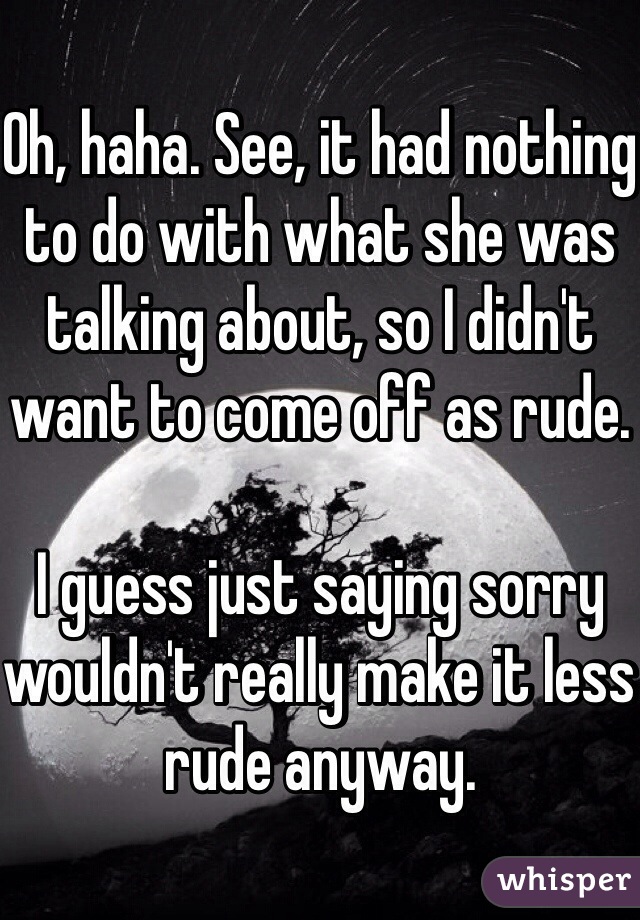 Oh, haha. See, it had nothing to do with what she was talking about, so I didn't want to come off as rude.

I guess just saying sorry wouldn't really make it less rude anyway.