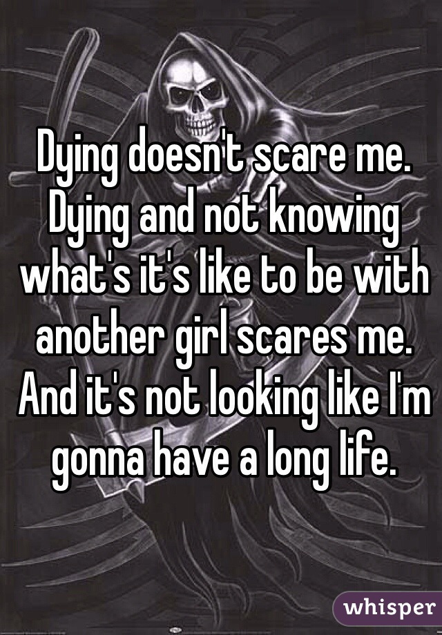 Dying doesn't scare me. Dying and not knowing what's it's like to be with another girl scares me. And it's not looking like I'm gonna have a long life. 
