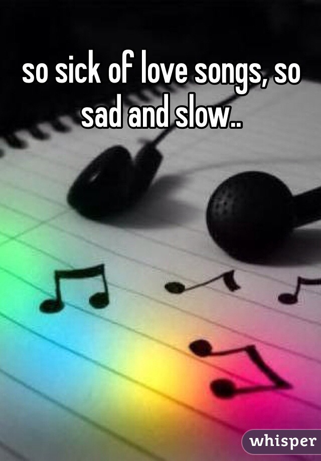 so sick of love songs, so sad and slow.. 