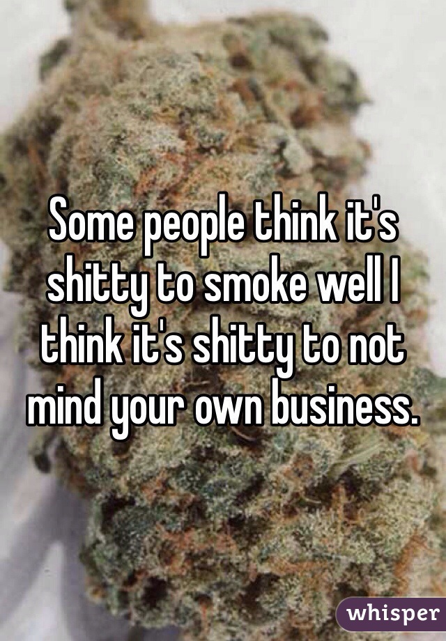 Some people think it's shitty to smoke well I think it's shitty to not mind your own business.