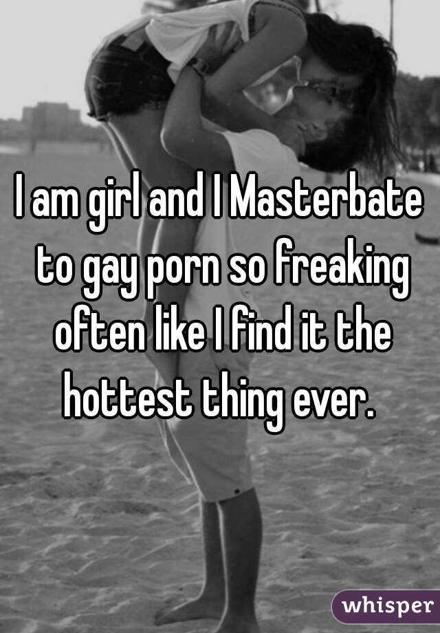 I am girl and I Masterbate to gay porn so freaking often like I find it the hottest thing ever. 