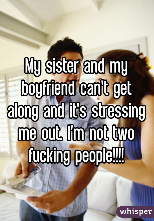 My sister and my boyfriend can't get along and it's stressing me out. I'm not two fucking people!!!!