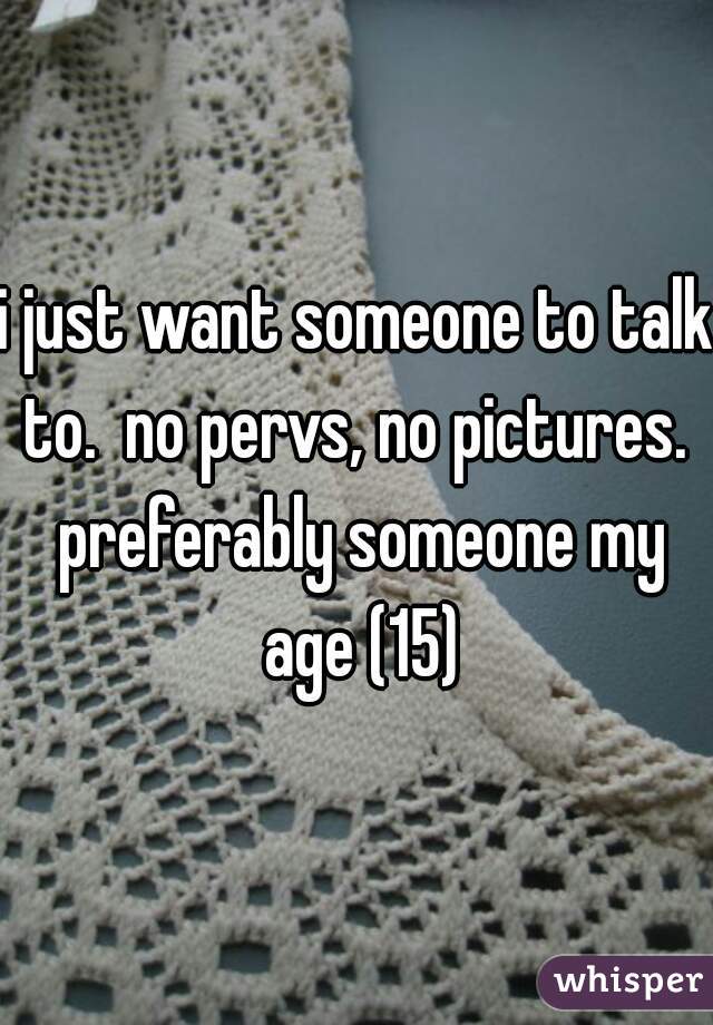 i just want someone to talk to.  no pervs, no pictures.  preferably someone my age (15)