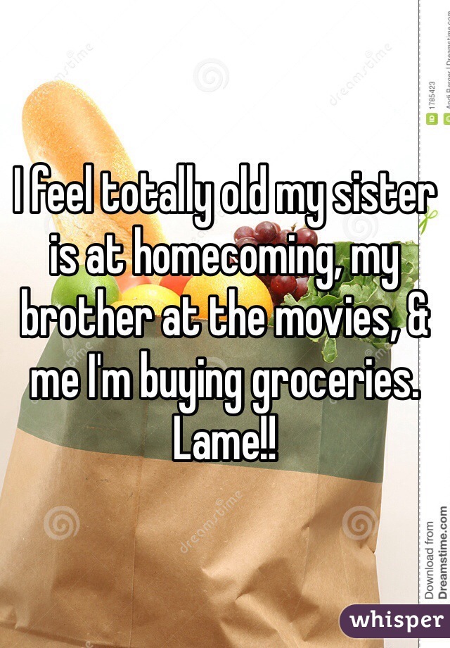 I feel totally old my sister is at homecoming, my brother at the movies, & me I'm buying groceries. Lame!! 