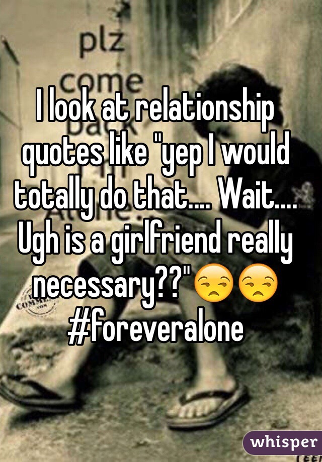 I look at relationship quotes like "yep I would totally do that.... Wait.... Ugh is a girlfriend really necessary??"😒😒
#foreveralone
