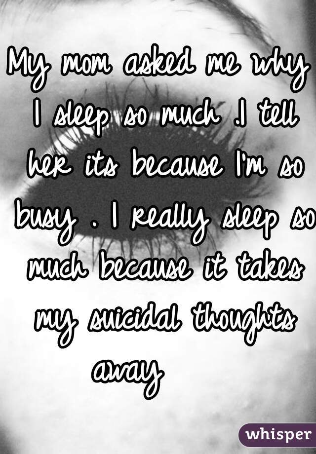 My mom asked me why I sleep so much .I tell her its because I'm so busy . I really sleep so much because it takes my suicidal thoughts away     