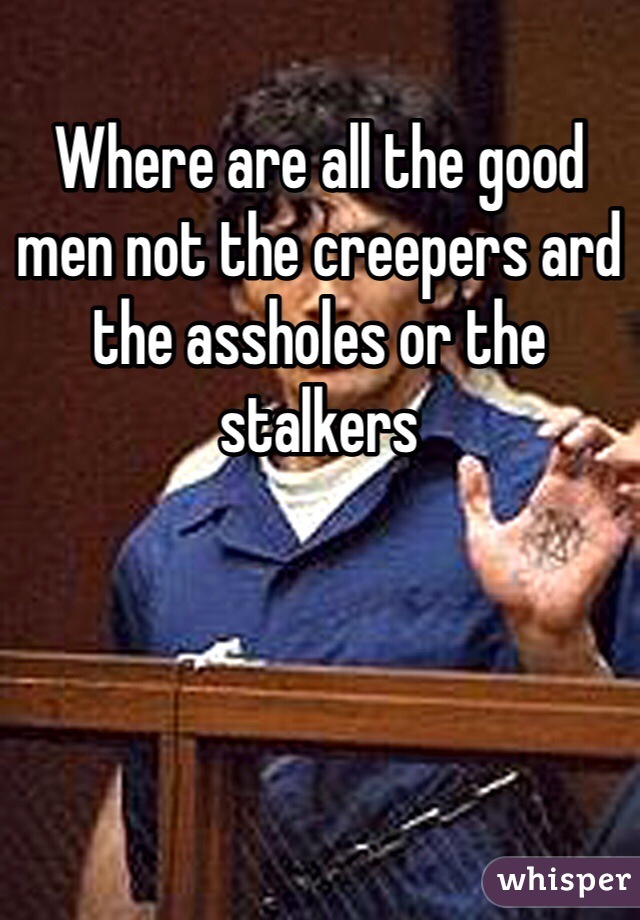 Where are all the good men not the creepers ard the assholes or the stalkers