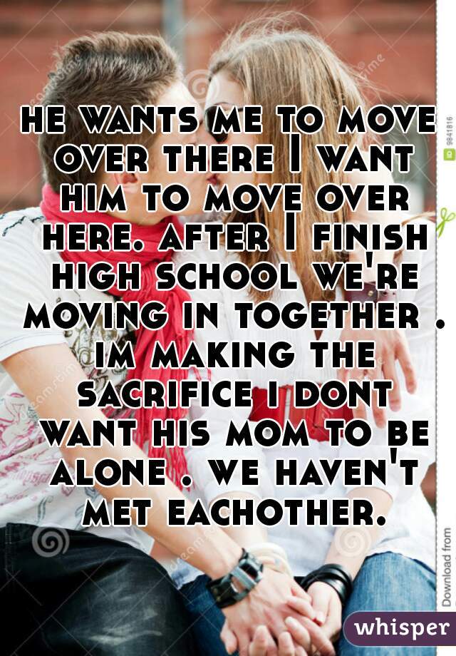 he wants me to move over there I want him to move over here. after I finish high school we're moving in together . im making the sacrifice i dont want his mom to be alone . we haven't met eachother.