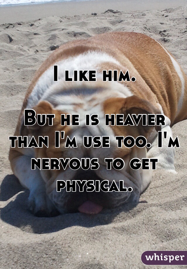I like him. 

But he is heavier than I'm use too. I'm nervous to get physical. 