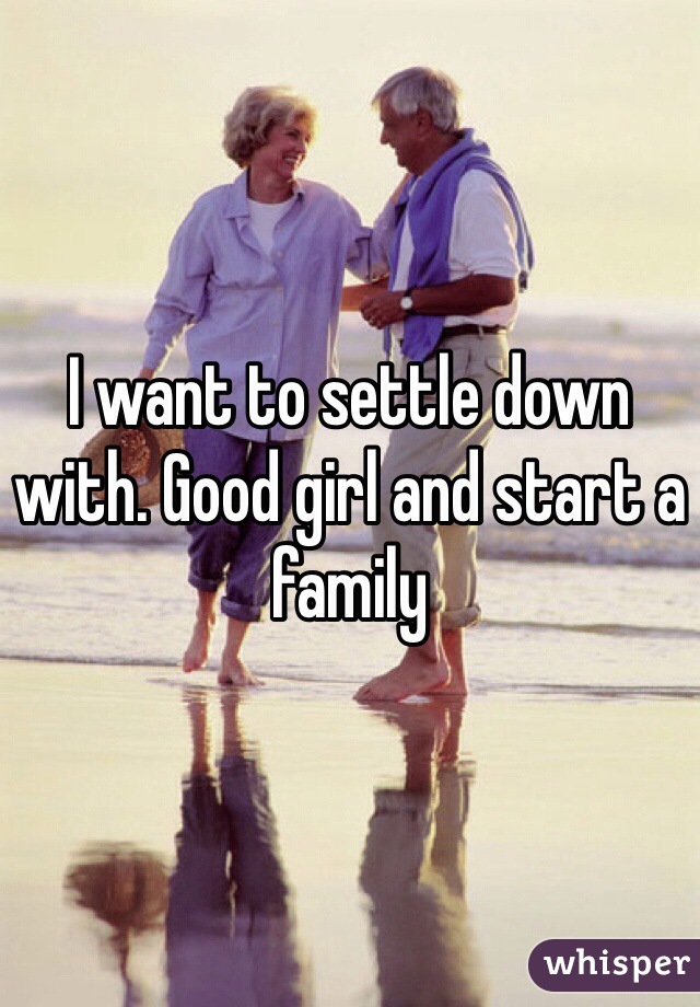 I want to settle down with. Good girl and start a family 