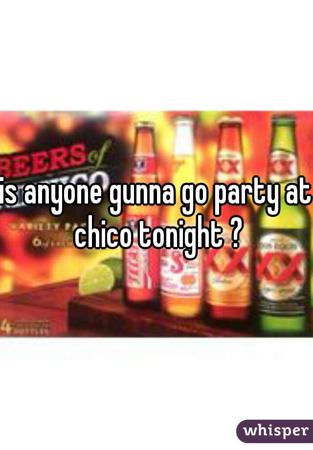 is anyone gunna go party at chico tonight ?