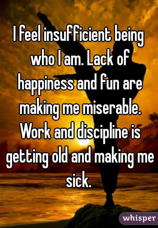 I feel insufficient being who I am. Lack of happiness and fun are making me miserable. Work and discipline is getting old and making me sick. 