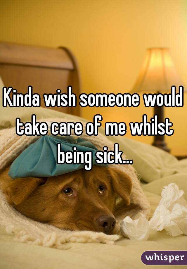 Kinda wish someone would take care of me whilst being sick...