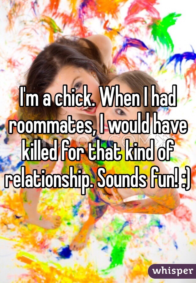 I'm a chick. When I had roommates, I would have killed for that kind of relationship. Sounds fun! :)