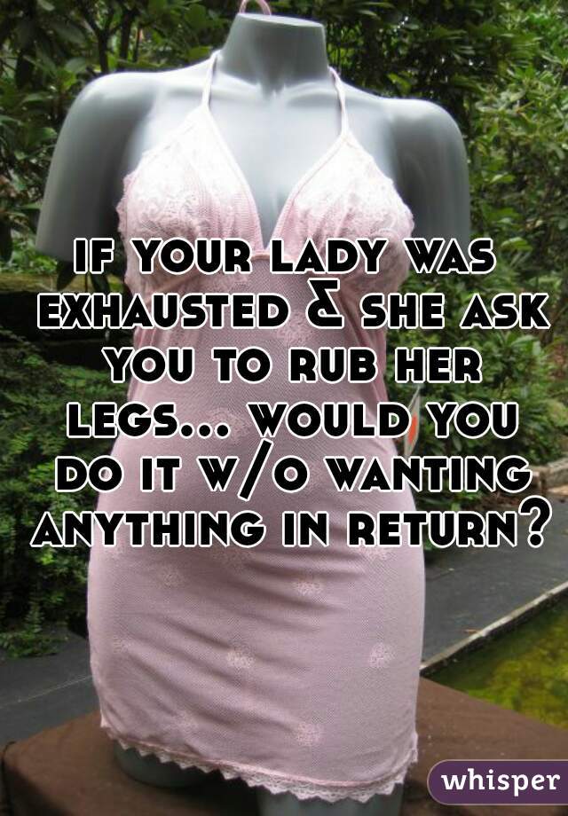 if your lady was exhausted & she ask you to rub her legs... would you do it w/o wanting anything in return?