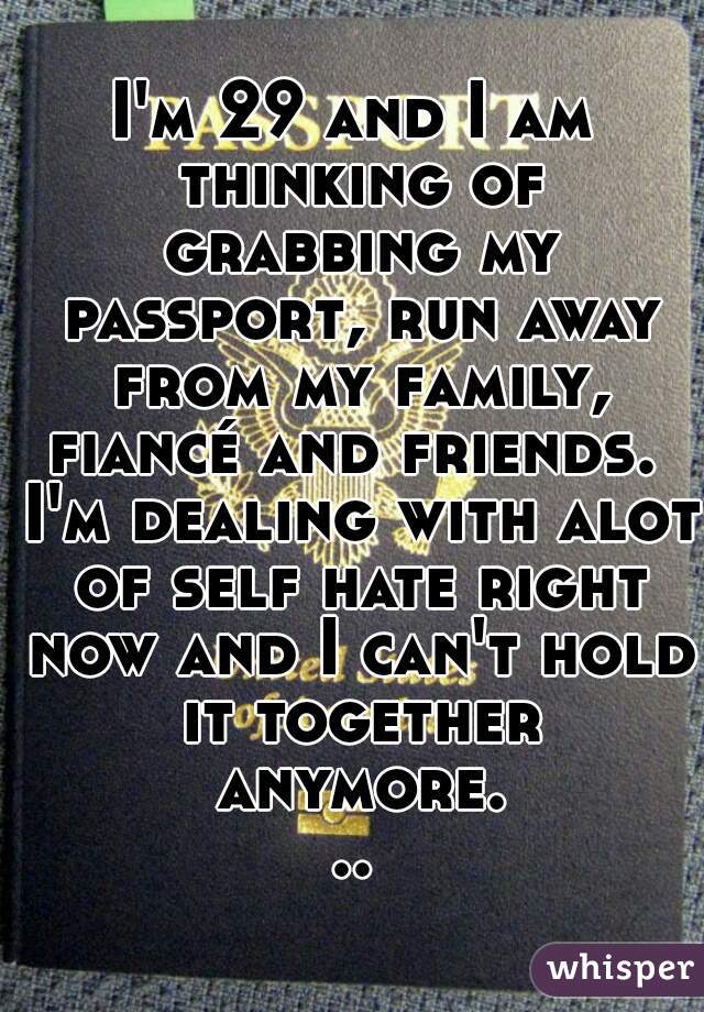 I'm 29 and I am thinking of grabbing my passport, run away from my family, fiancé and friends.  I'm dealing with alot of self hate right now and I can't hold it together anymore...