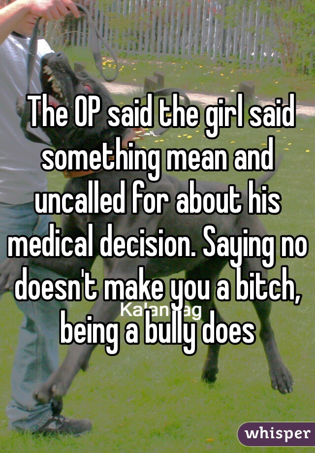  The OP said the girl said something mean and uncalled for about his medical decision. Saying no doesn't make you a bitch, being a bully does 