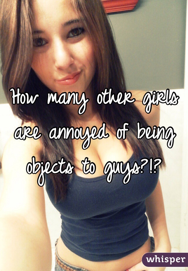 How many other girls are annoyed of being objects to guys?!?