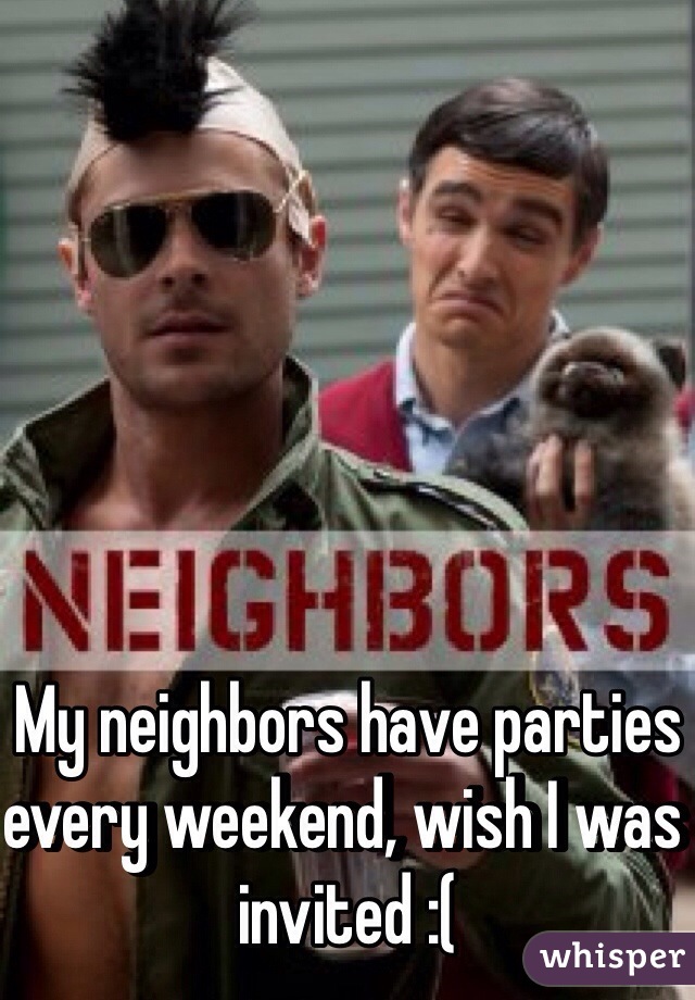 My neighbors have parties every weekend, wish I was invited :( 