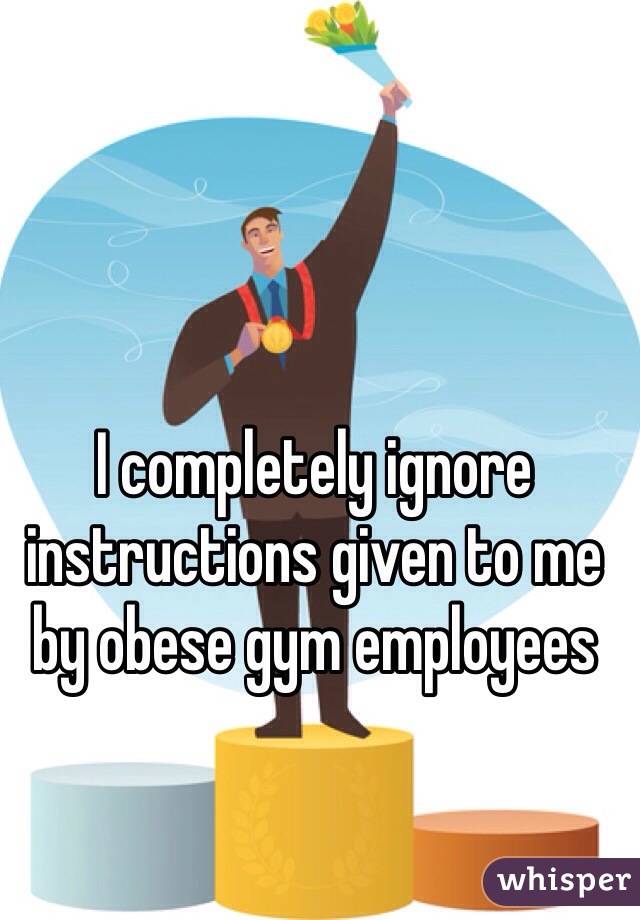 I completely ignore instructions given to me by obese gym employees