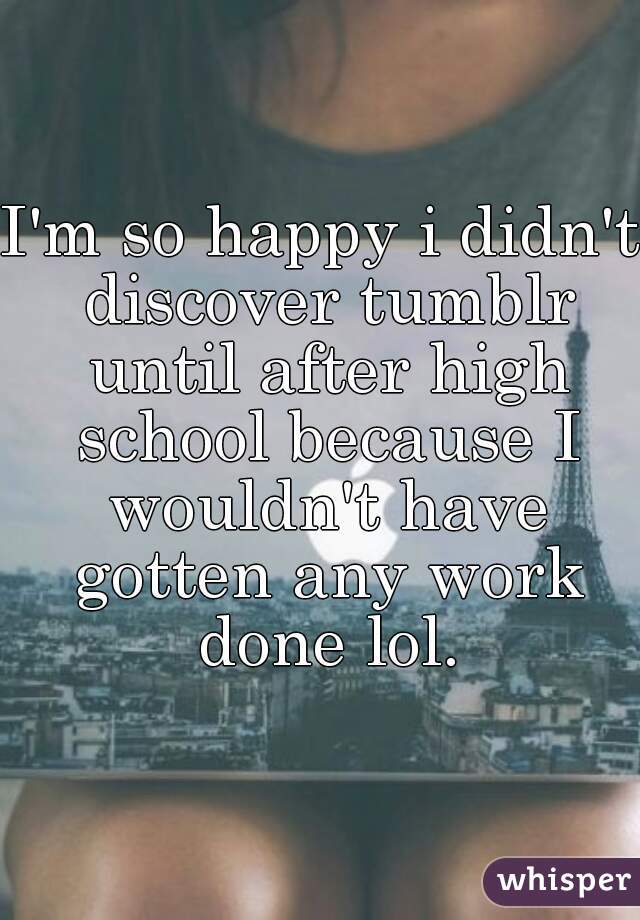 I'm so happy i didn't discover tumblr until after high school because I wouldn't have gotten any work done lol.