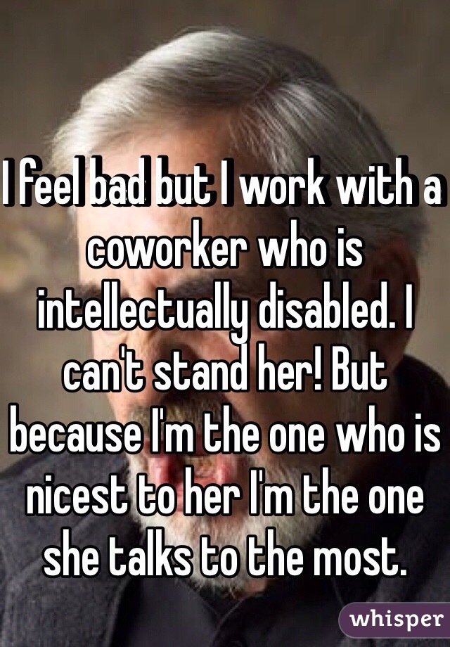 I feel bad but I work with a coworker who is intellectually disabled. I can't stand her! But because I'm the one who is nicest to her I'm the one she talks to the most.