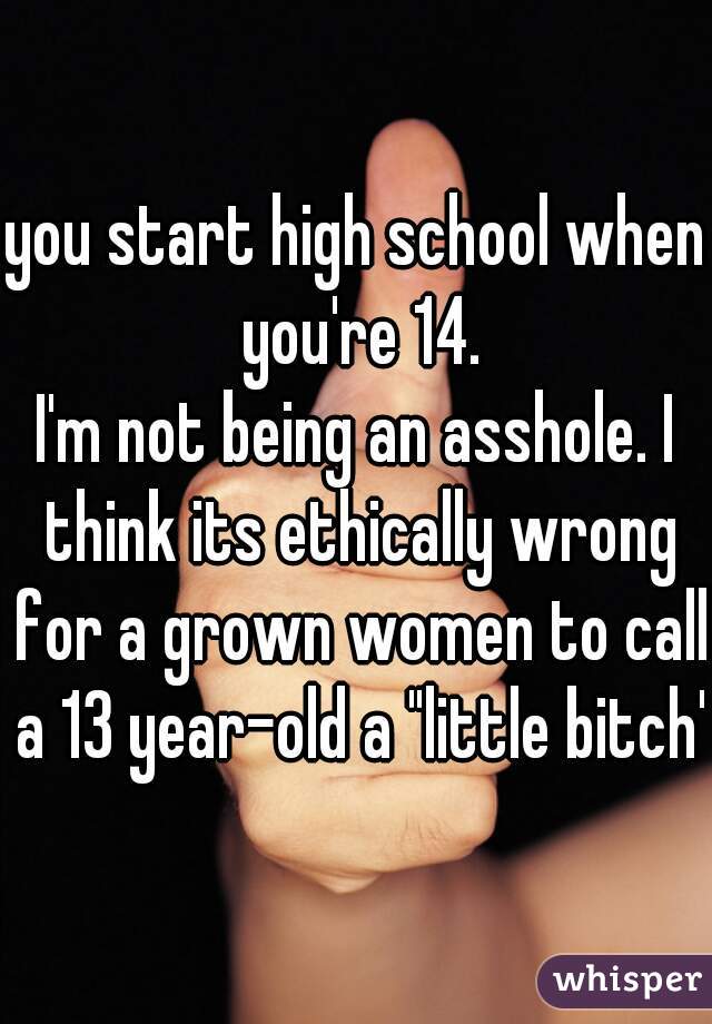 you start high school when you're 14.
I'm not being an asshole. I think its ethically wrong for a grown women to call a 13 year-old a "little bitch'