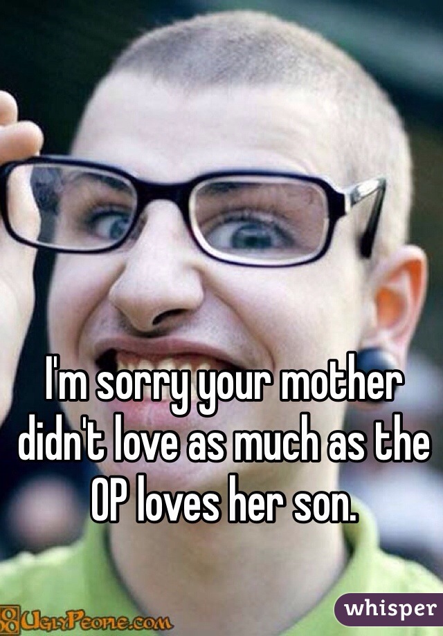 I'm sorry your mother didn't love as much as the OP loves her son. 