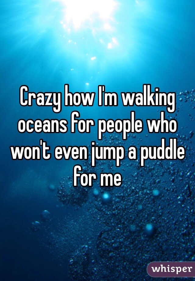 Crazy how I'm walking oceans for people who won't even jump a puddle for me